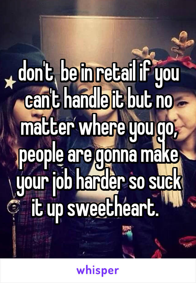 don't  be in retail if you can't handle it but no matter where you go, people are gonna make your job harder so suck it up sweetheart.  