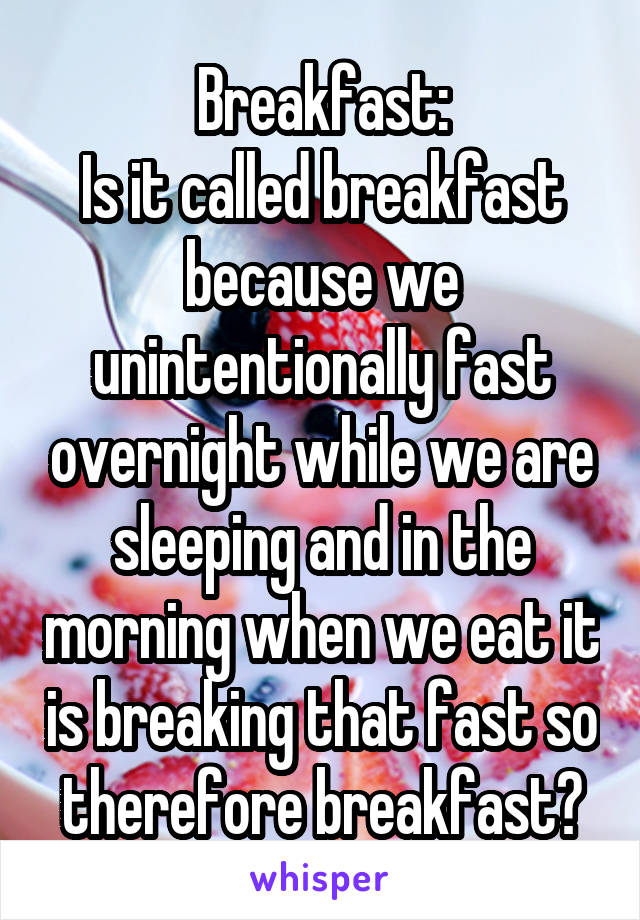 Breakfast:
Is it called breakfast because we unintentionally fast overnight while we are sleeping and in the morning when we eat it is breaking that fast so therefore breakfast?