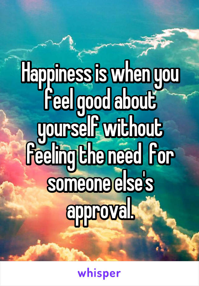 Happiness is when you feel good about yourself without feeling the need  for someone else's approval.