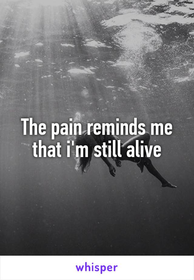 The pain reminds me that i'm still alive