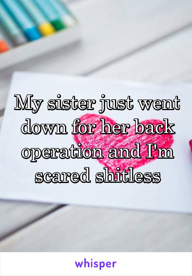 My sister just went down for her back operation and I'm scared shitless