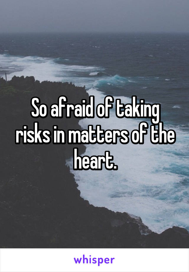 So afraid of taking risks in matters of the heart.