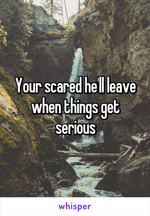 Your scared he'll leave when things get serious