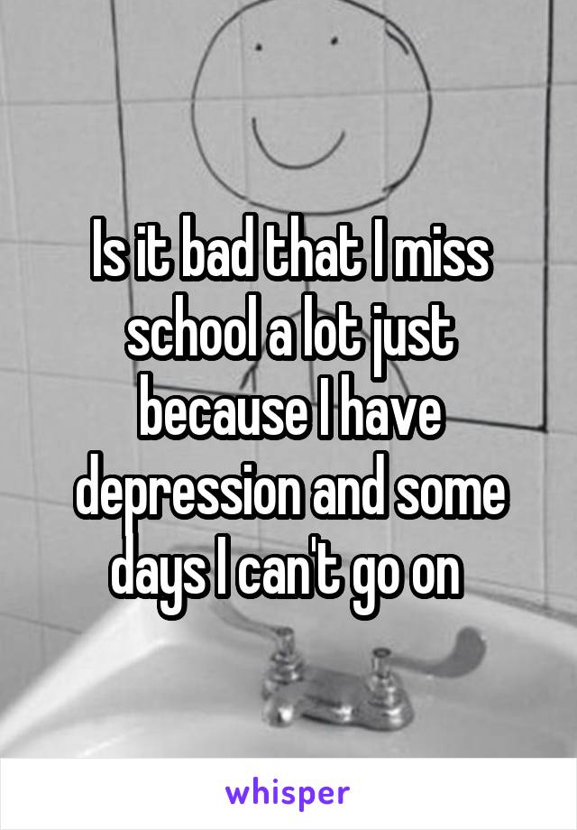 Is it bad that I miss school a lot just because I have depression and some days I can't go on 