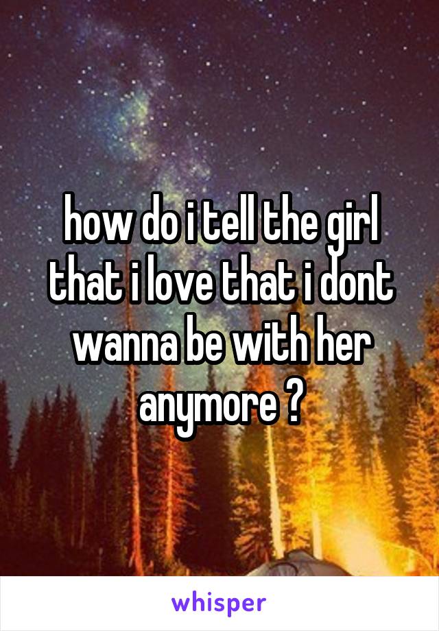 how do i tell the girl that i love that i dont wanna be with her anymore ?