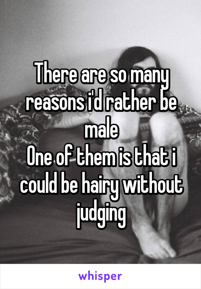 There are so many reasons i'd rather be male
One of them is that i could be hairy without judging