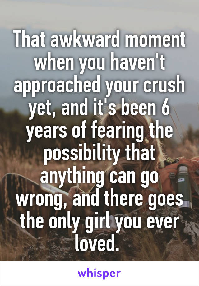 That awkward moment when you haven't approached your crush yet, and it's been 6 years of fearing the possibility that anything can go wrong, and there goes the only girl you ever loved. 