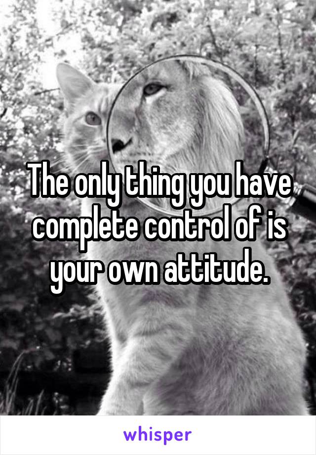 The only thing you have complete control of is your own attitude.