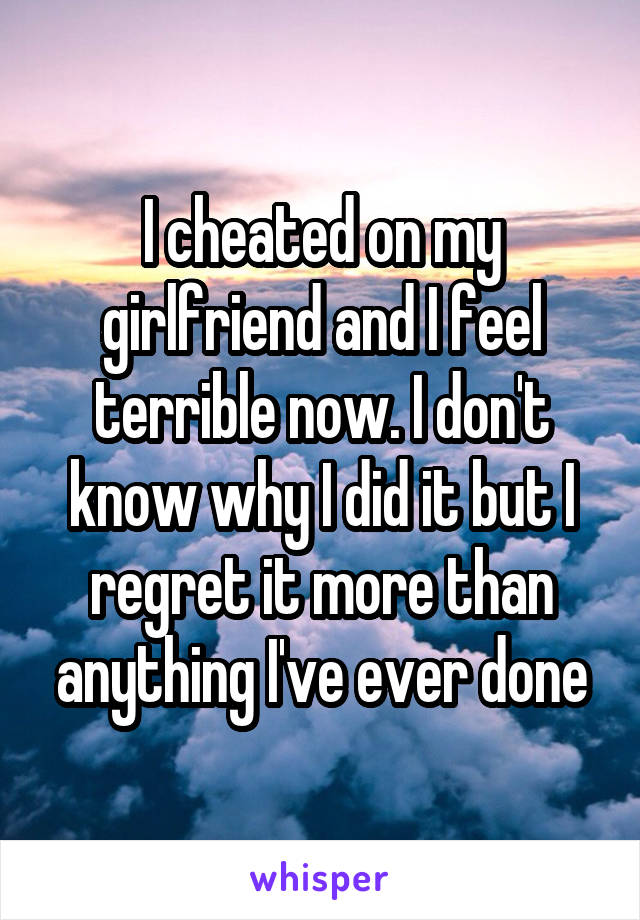 I cheated on my girlfriend and I feel terrible now. I don't know why I did it but I regret it more than anything I've ever done