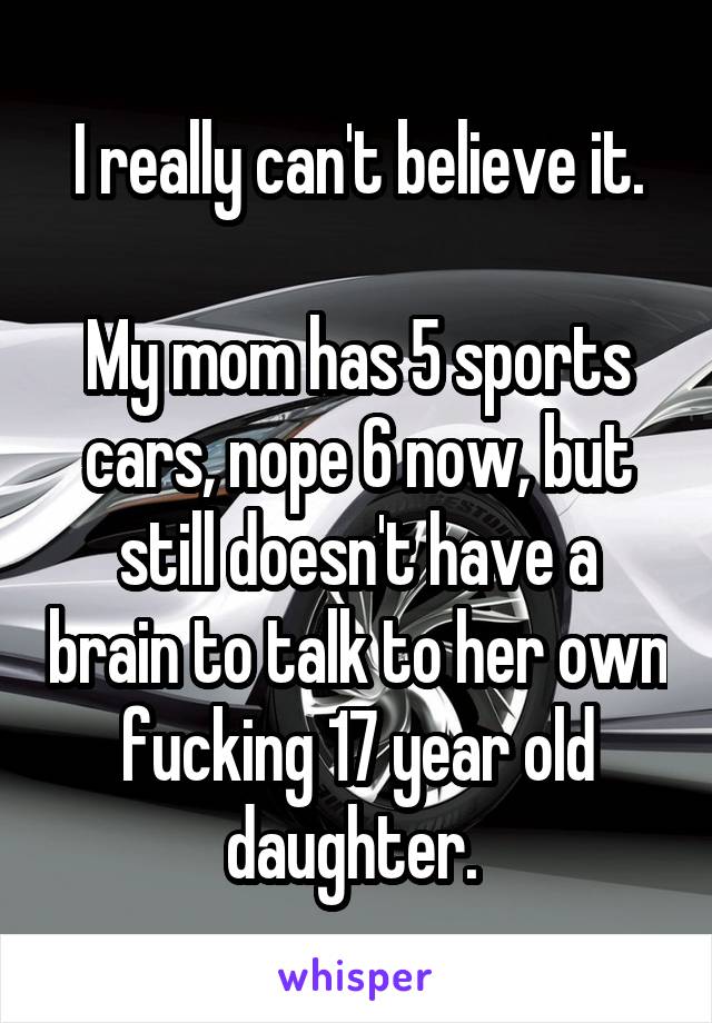 I really can't believe it.

My mom has 5 sports cars, nope 6 now, but still doesn't have a brain to talk to her own fucking 17 year old daughter. 