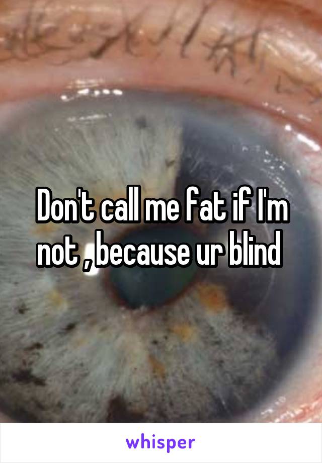 Don't call me fat if I'm not , because ur blind 