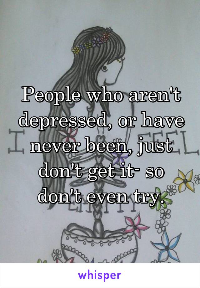 People who aren't depressed, or have never been, just don't get it- so don't even try.