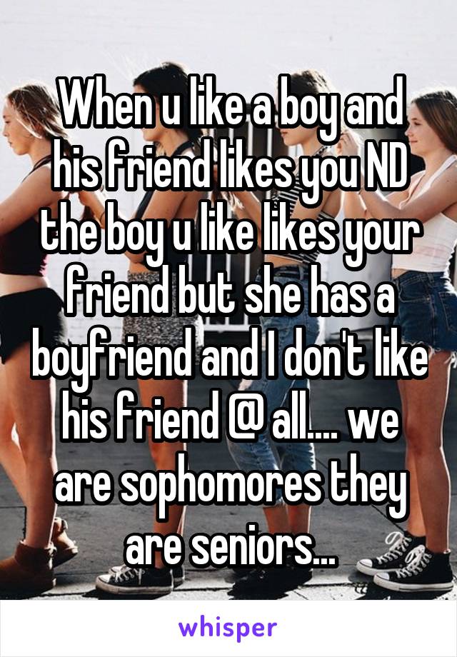 When u like a boy and his friend likes you ND the boy u like likes your friend but she has a boyfriend and I don't like his friend @ all.... we are sophomores they are seniors...