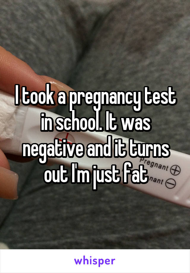 I took a pregnancy test in school. It was negative and it turns out I'm just fat