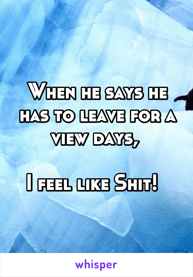 When he says he has to leave for a view days, 

I feel like Shit!  