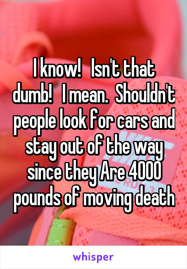 I know!   Isn't that dumb!   I mean.  Shouldn't people look for cars and stay out of the way since they Are 4000 pounds of moving death