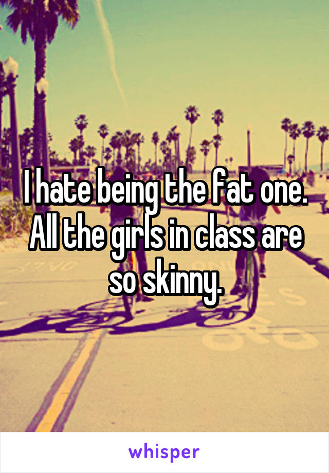 I hate being the fat one. All the girls in class are so skinny.