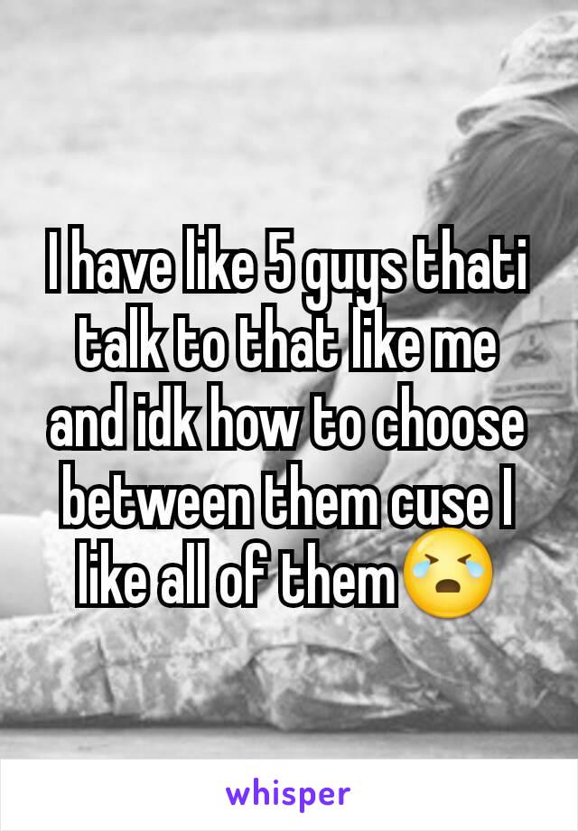 I have like 5 guys thati  talk to that like me and idk how to choose between them cuse I like all of them😭