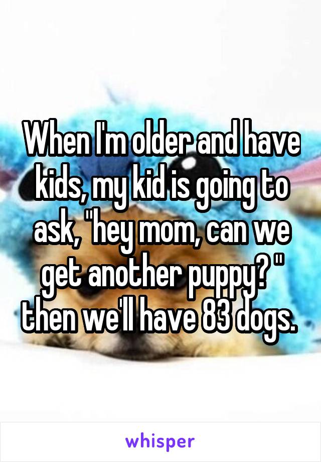 When I'm older and have kids, my kid is going to ask, "hey mom, can we get another puppy? " then we'll have 83 dogs. 