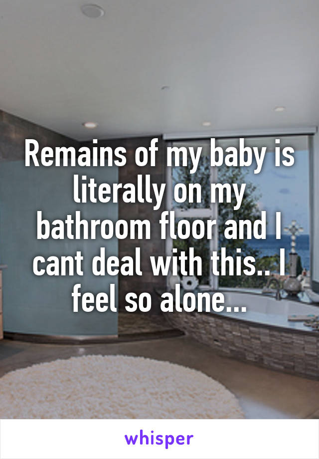 Remains of my baby is literally on my bathroom floor and I cant deal with this.. I feel so alone...