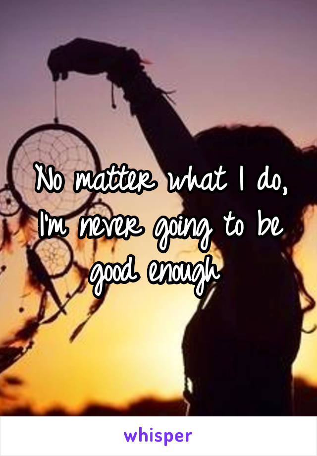 No matter what I do, I'm never going to be good enough 