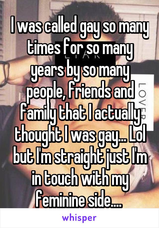 I was called gay so many times for so many years by so many people, friends and family that I actually thought I was gay... Lol but I'm straight just I'm in touch with my feminine side.... 