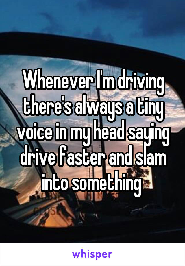 Whenever I'm driving there's always a tiny voice in my head saying drive faster and slam into something 