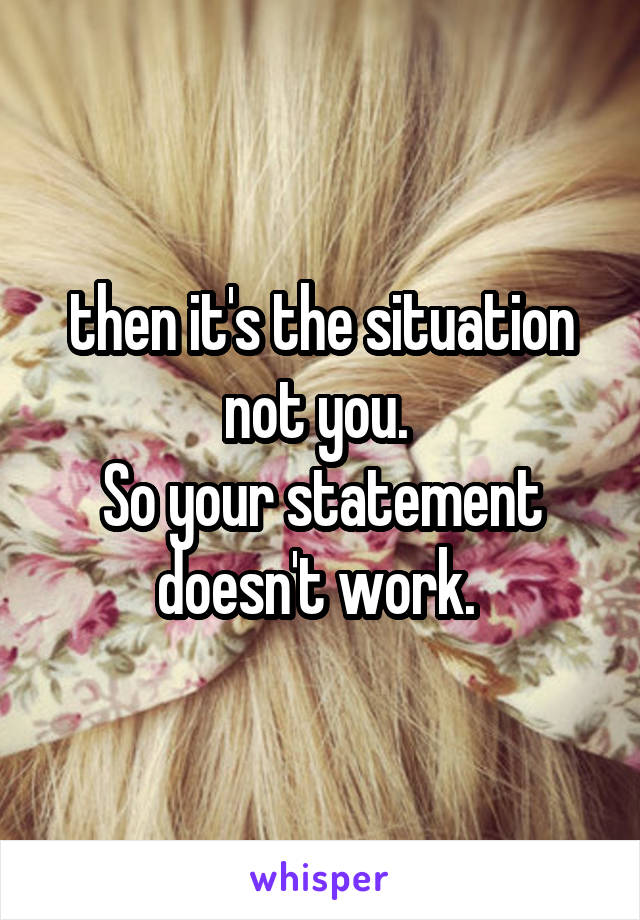 then it's the situation not you. 
So your statement doesn't work. 