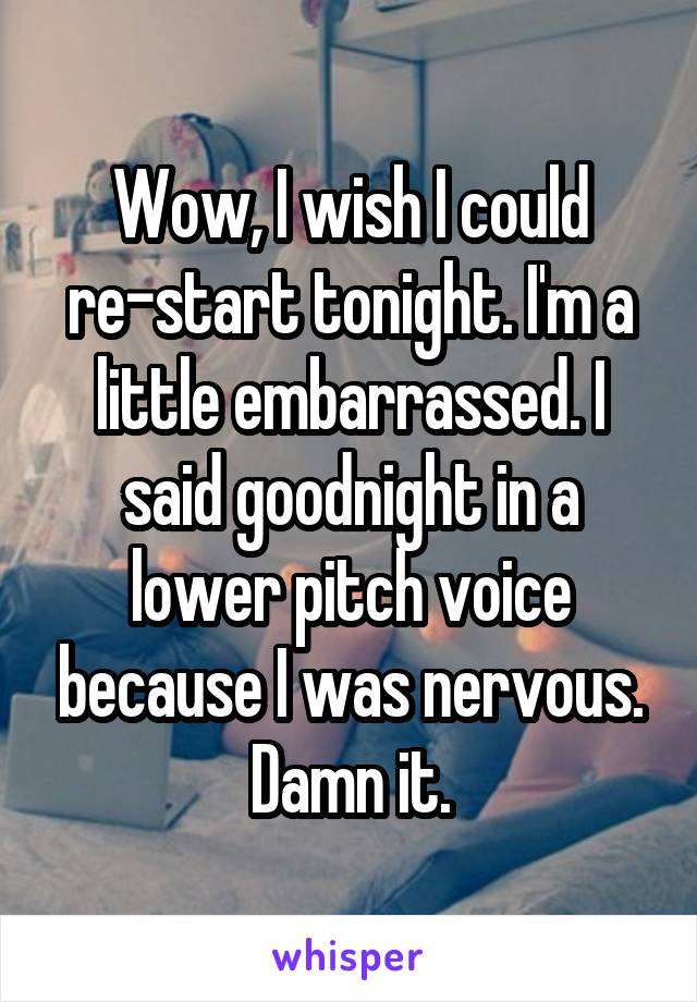 Wow, I wish I could re-start tonight. I'm a little embarrassed. I said goodnight in a lower pitch voice because I was nervous. Damn it.