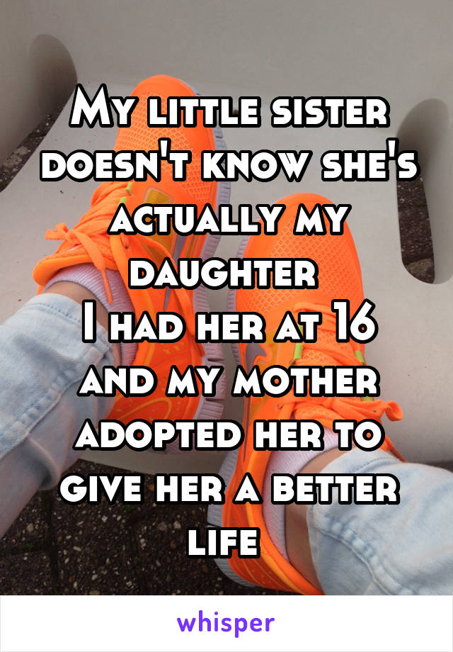 My little sister doesn't know she's actually my daughter 
I had her at 16 and my mother adopted her to give her a better life 