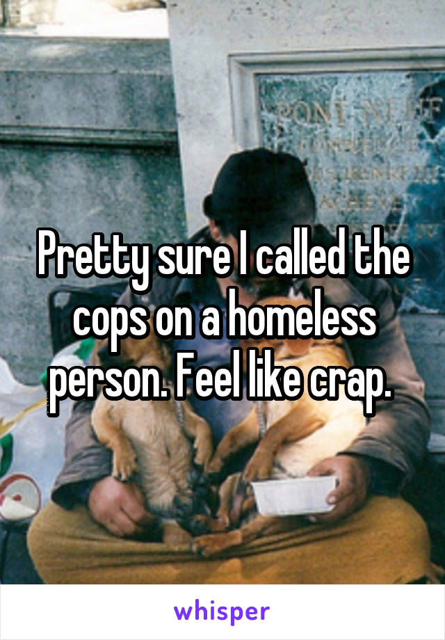 Pretty sure I called the cops on a homeless person. Feel like crap. 