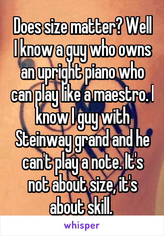 Does size matter? Well I know a guy who owns an upright piano who can play like a maestro. I know I guy with Steinway grand and he can't play a note. It's not about size, it's about skill. 