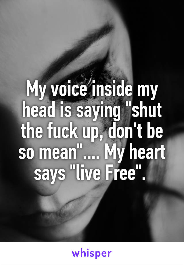 My voice inside my head is saying "shut the fuck up, don't be so mean".... My heart says "live Free". 