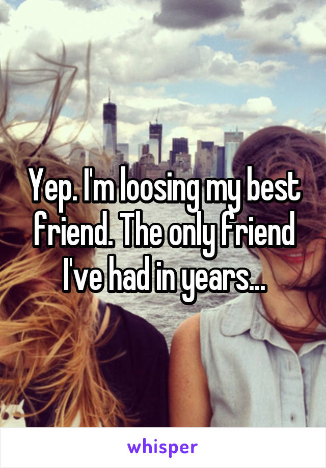 Yep. I'm loosing my best friend. The only friend I've had in years...