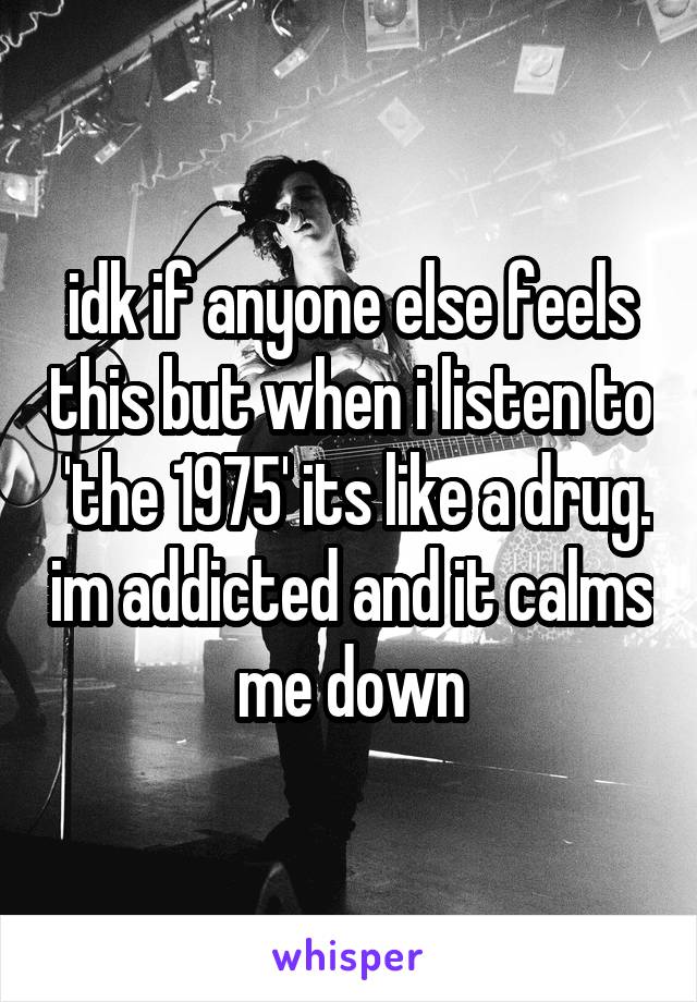 idk if anyone else feels this but when i listen to  'the 1975' its like a drug. im addicted and it calms me down