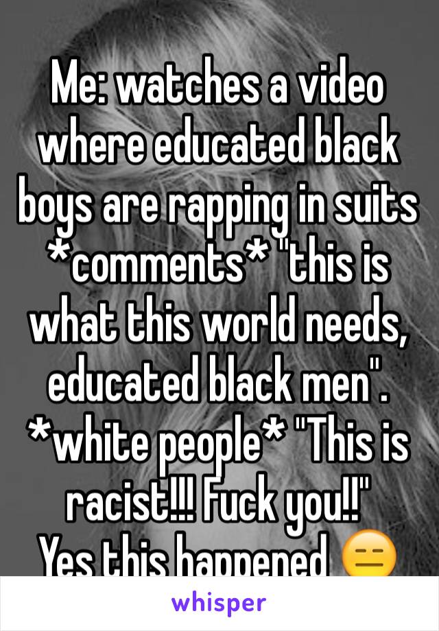 Me: watches a video where educated black boys are rapping in suits
*comments* "this is what this world needs, educated black men". *white people* "This is racist!!! Fuck you!!"
Yes this happened 😑