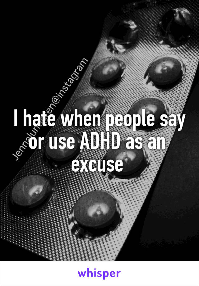 I hate when people say or use ADHD as an 
excuse 