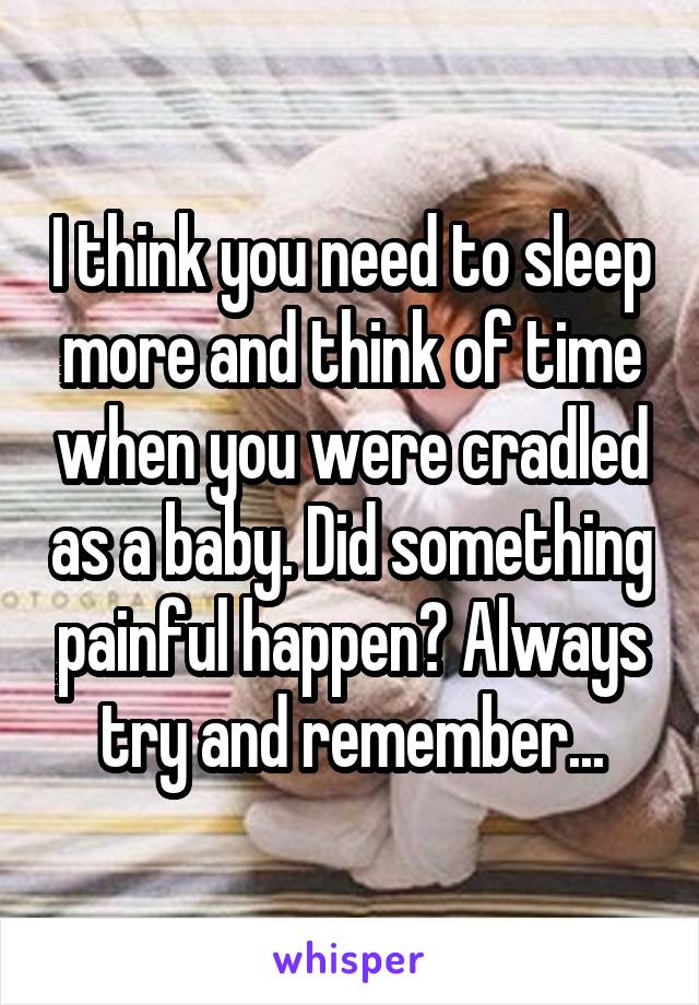 I think you need to sleep more and think of time when you were cradled as a baby. Did something painful happen? Always try and remember...