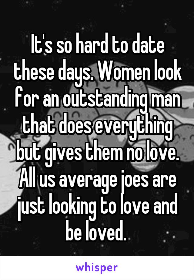 It's so hard to date these days. Women look for an outstanding man that does everything but gives them no love. All us average joes are just looking to love and be loved. 