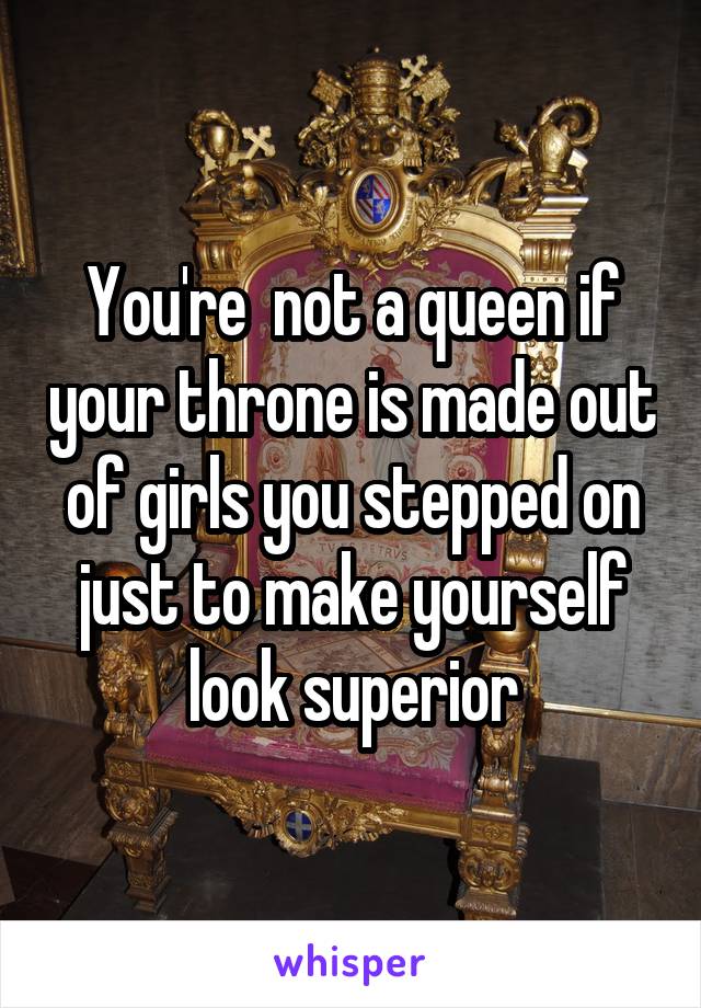 You're  not a queen if your throne is made out of girls you stepped on just to make yourself look superior