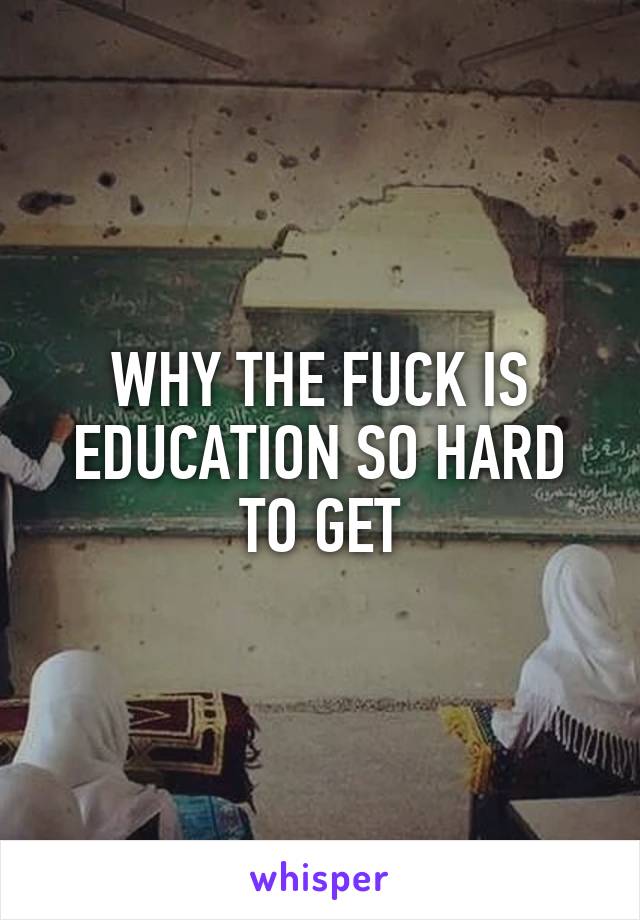 WHY THE FUCK IS EDUCATION SO HARD TO GET