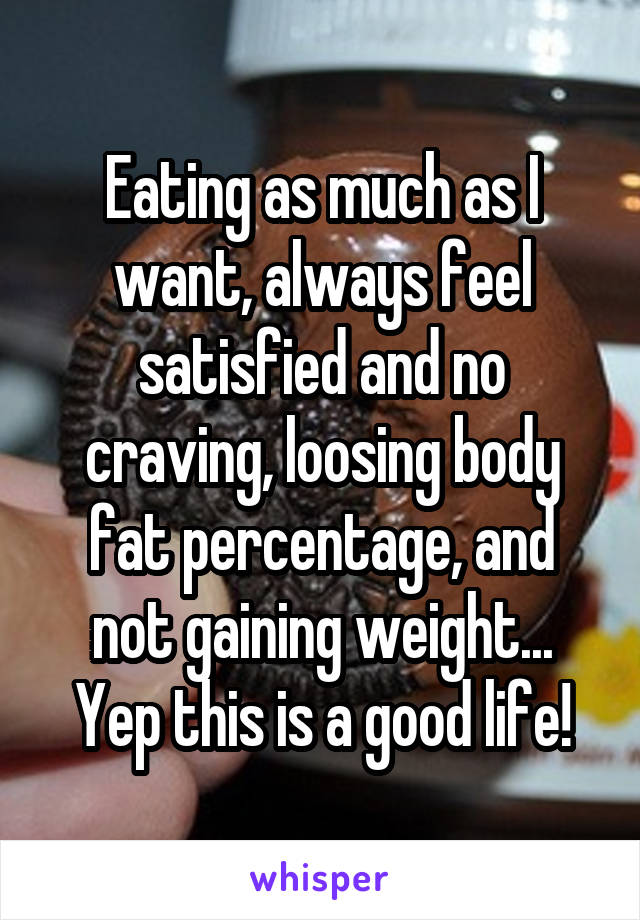 Eating as much as I want, always feel satisfied and no craving, loosing body fat percentage, and not gaining weight... Yep this is a good life!