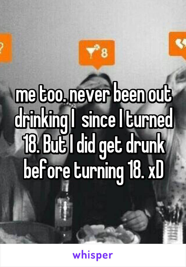 me too. never been out drinking I  since I turned 18. But I did get drunk before turning 18. xD