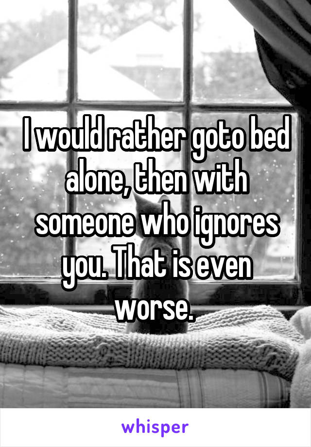 I would rather goto bed alone, then with someone who ignores you. That is even worse. 