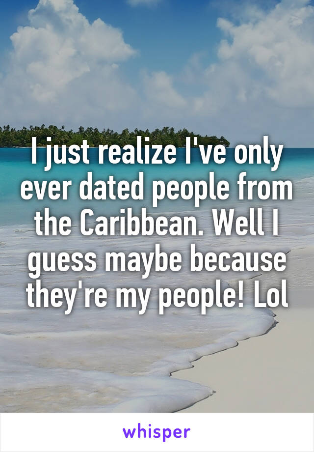 I just realize I've only ever dated people from the Caribbean. Well I guess maybe because they're my people! Lol