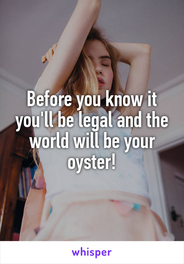 Before you know it you'll be legal and the world will be your oyster!