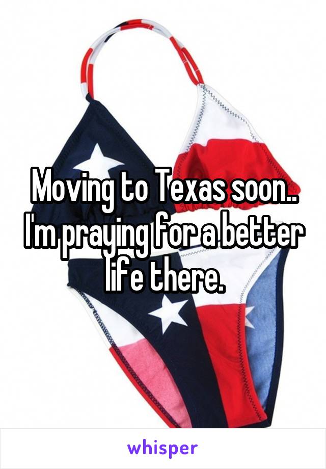 Moving to Texas soon.. I'm praying for a better life there.