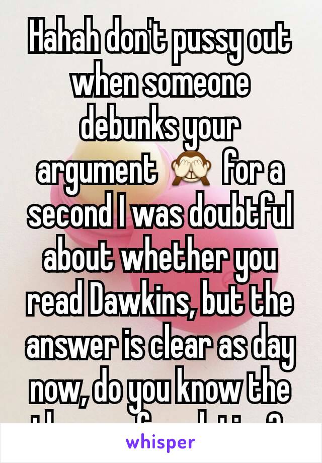 Hahah don't pussy out when someone debunks your argument 🙈 for a second I was doubtful about whether you read Dawkins, but the answer is clear as day now, do you know the theory of evolution? 