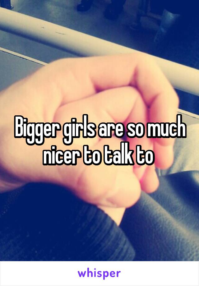 Bigger girls are so much nicer to talk to 