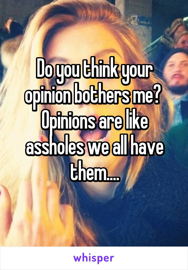 Do you think your opinion bothers me? 
Opinions are like assholes we all have them....
